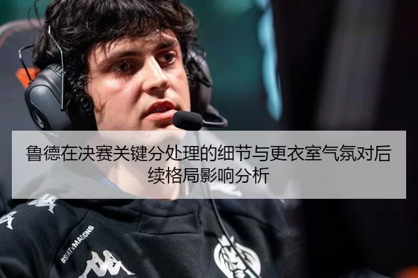 鲁德在决赛关键分处理的细节与更衣室气氛对后续格局影响分析